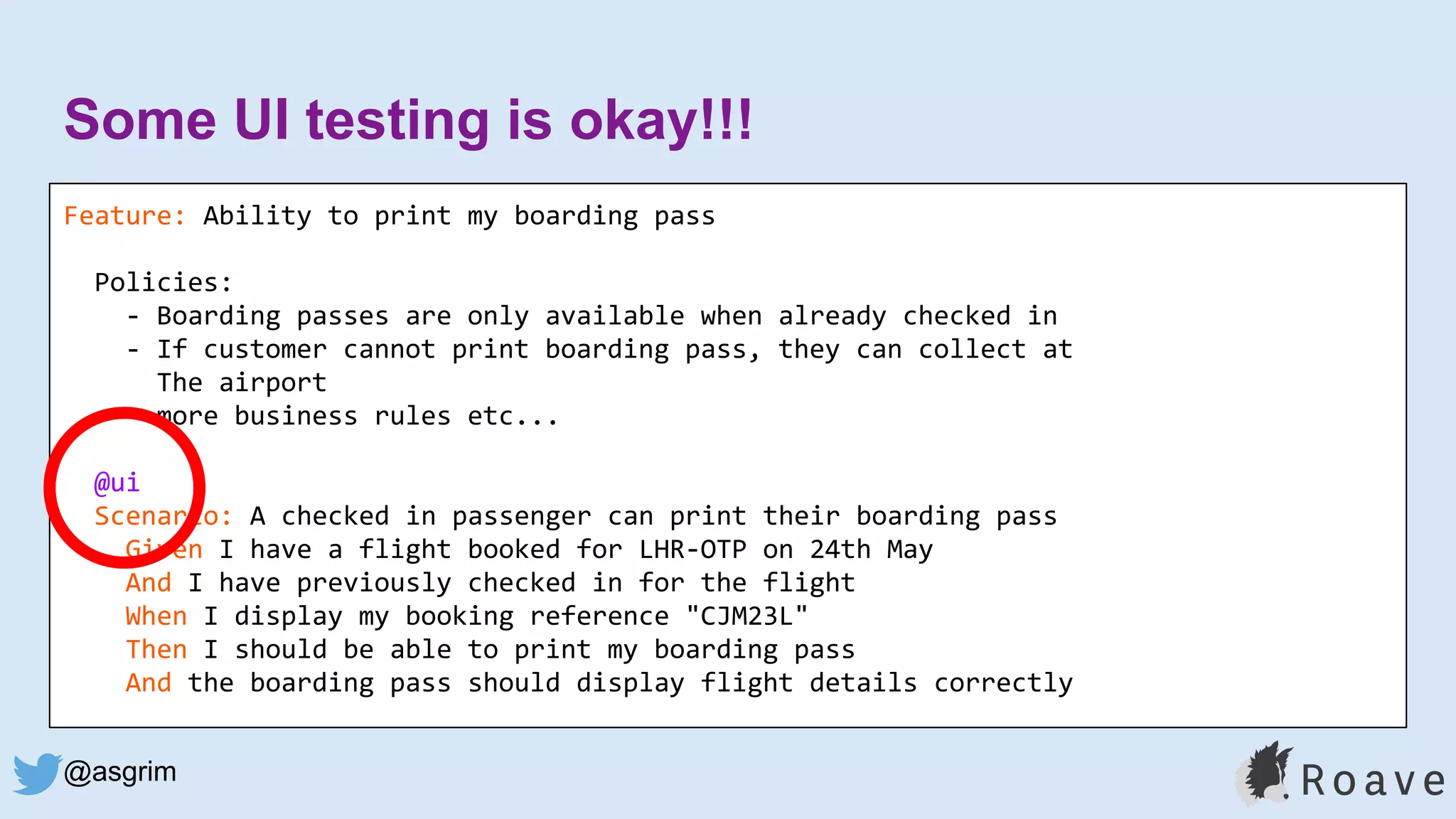 @asgrim
Some UI testing is okay!!!
Feature: Ability to print my boarding pass
Policies:
- Boarding passes are only available when already checked in
- If customer cannot print boarding pass, they can collect at
The airport
- more business rules etc...
@ui
Scenario: A checked in passenger can print their boarding pass
Given I have a flight booked for LHR-OTP on 24th May
And I have previously checked in for the flight
When I display my booking reference "CJM23L"
Then I should be able to print my boarding pass
And the boarding pass should display flight details correctly
 