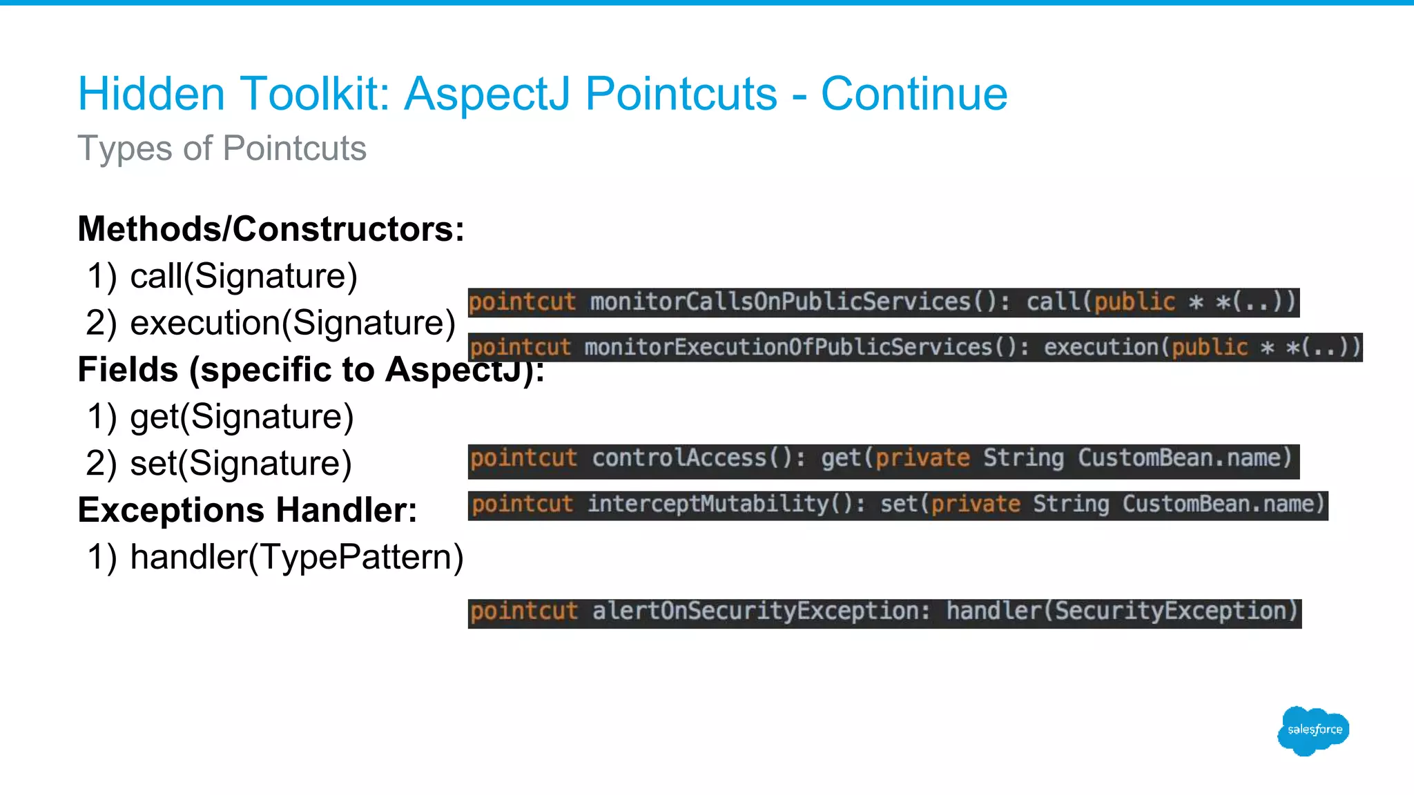 Hidden Toolkit: AspectJ Pointcuts - Continue Methods/Constructors: 1) call(Signature) 2) execution(Signature) Fields (specific to AspectJ): 1) get(Signature) 2) set(Signature) Exceptions Handler: 1) handler(TypePattern) Types of Pointcuts 
