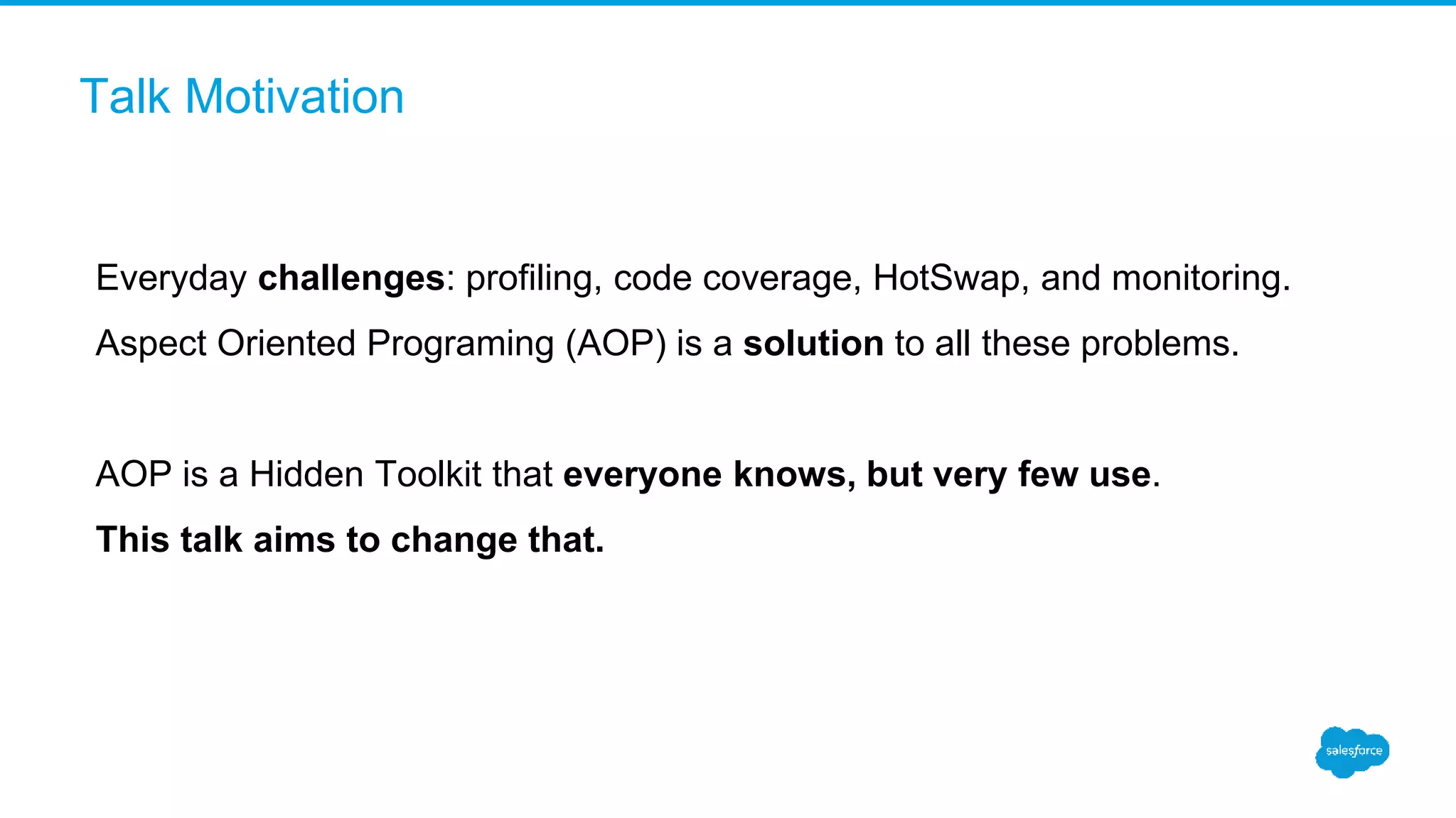 Talk Motivation Everyday challenges: profiling, code coverage, HotSwap, and monitoring. Aspect Oriented Programing (AOP) is a solution to all these problems. AOP is a Hidden Toolkit that everyone knows, but very few use. This talk aims to change that. 