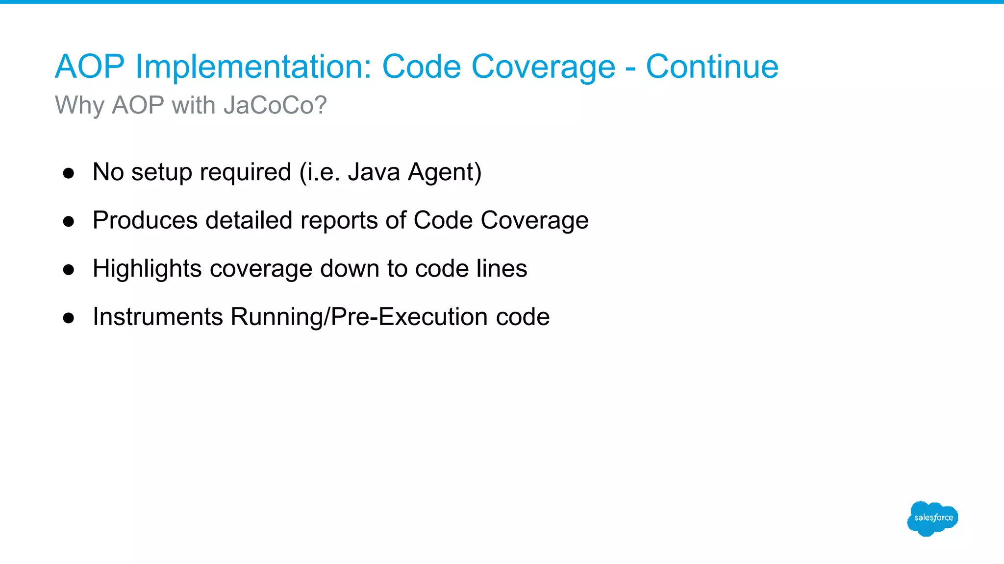 AOP Implementation: Code Coverage - Continue ● No setup required (i.e. Java Agent) ● Produces detailed reports of Code Coverage ● Highlights coverage down to code lines ● Instruments Running/Pre-Execution code Why AOP with JaCoCo? 