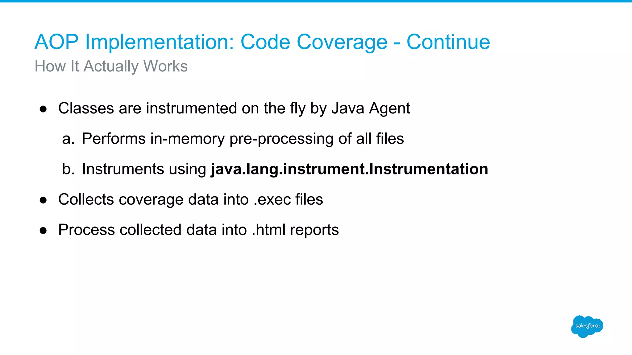 AOP Implementation: Code Coverage - Continue ● Classes are instrumented on the fly by Java Agent a. Performs in-memory pre-processing of all files b. Instruments using java.lang.instrument.Instrumentation ● Collects coverage data into .exec files ● Process collected data into .html reports How It Actually Works 