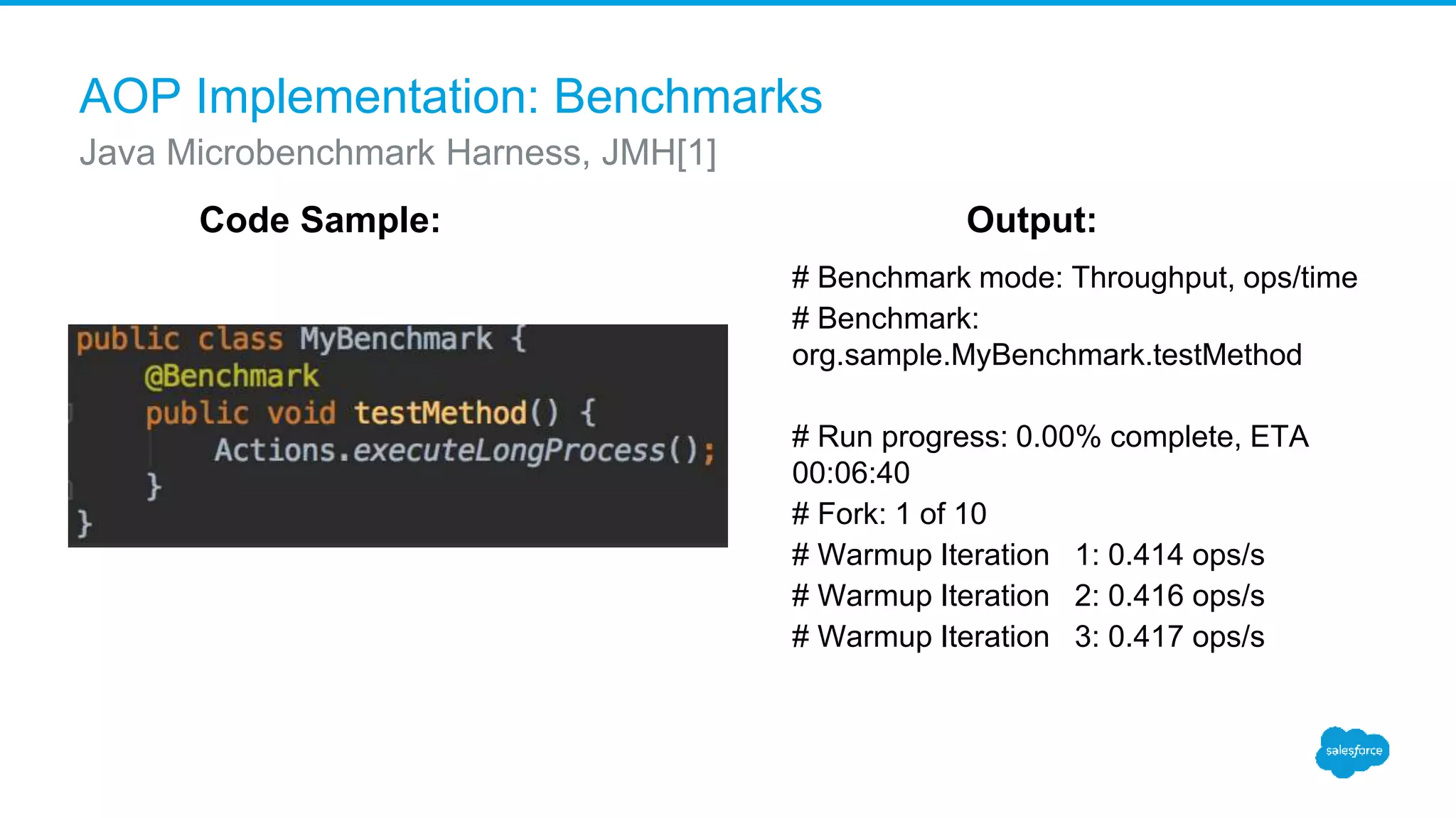 AOP Implementation: Benchmarks # Benchmark mode: Throughput, ops/time # Benchmark: org.sample.MyBenchmark.testMethod # Run progress: 0.00% complete, ETA 00:06:40 # Fork: 1 of 10 # Warmup Iteration 1: 0.414 ops/s # Warmup Iteration 2: 0.416 ops/s # Warmup Iteration 3: 0.417 ops/s Java Microbenchmark Harness, JMH[1] Code Sample: Output: 