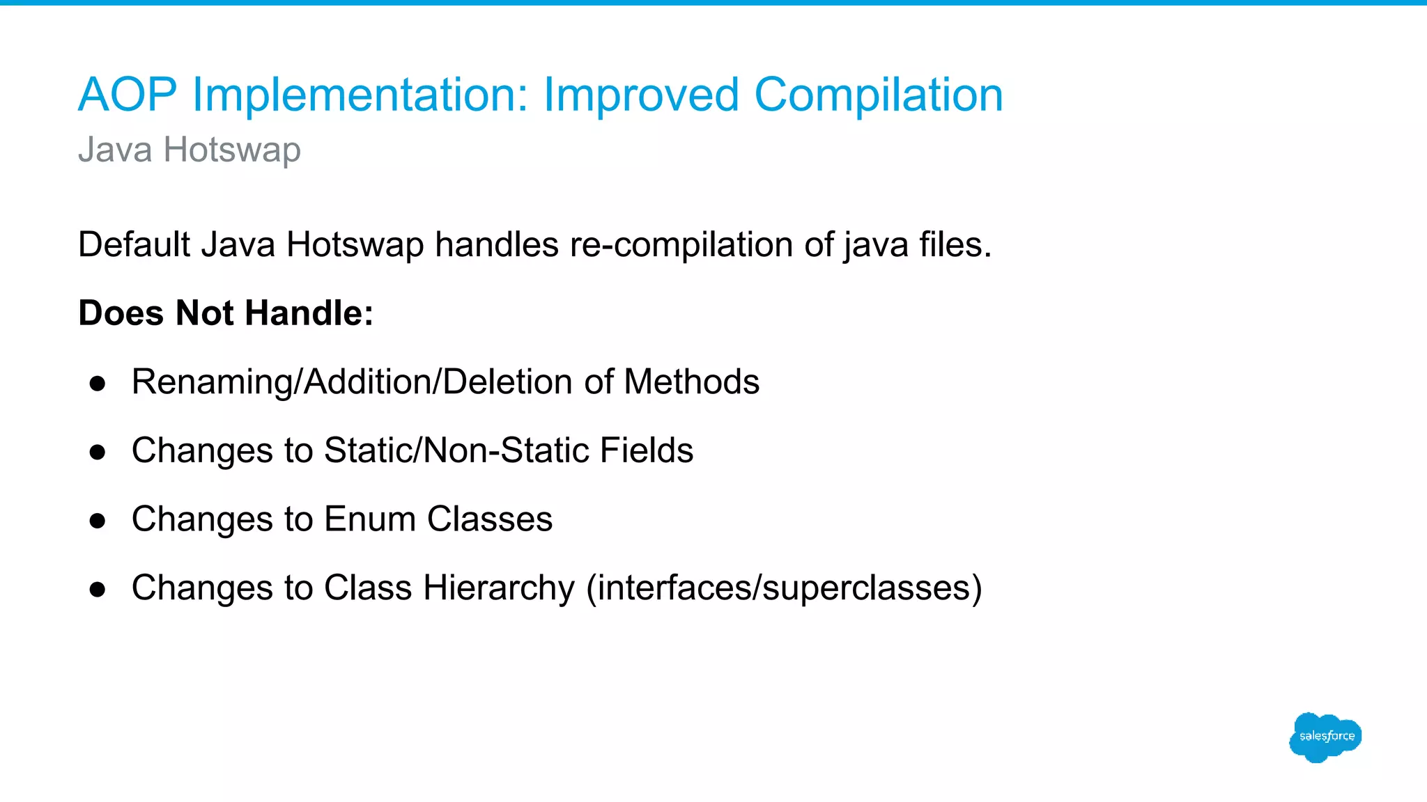 AOP Implementation: Improved Compilation Default Java Hotswap handles re-compilation of java files. Does Not Handle: ● Renaming/Addition/Deletion of Methods ● Changes to Static/Non-Static Fields ● Changes to Enum Classes ● Changes to Class Hierarchy (interfaces/superclasses) Java Hotswap 