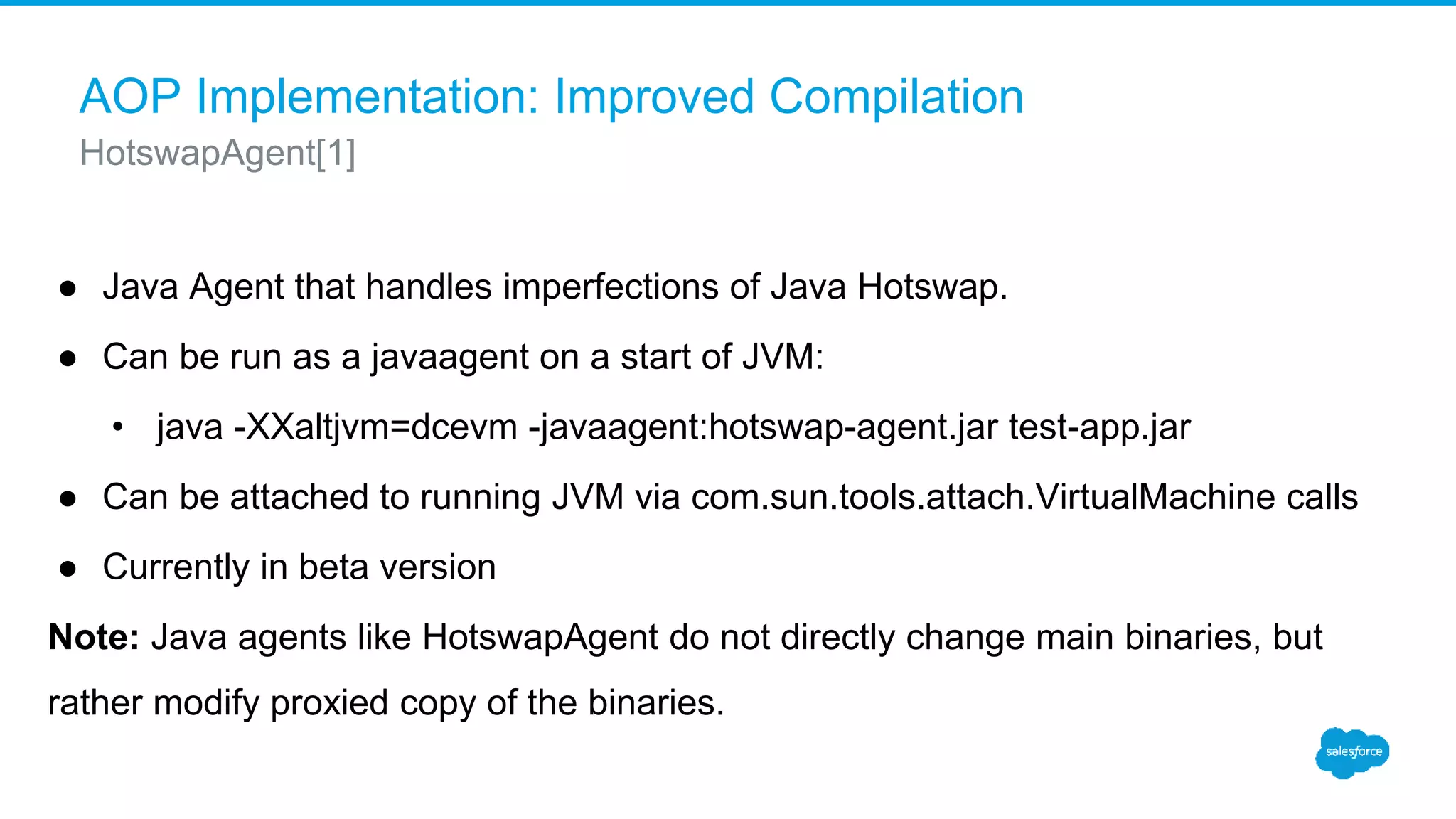 AOP Implementation: Improved Compilation ● Java Agent that handles imperfections of Java Hotswap. ● Can be run as a javaagent on a start of JVM: • java -XXaltjvm=dcevm -javaagent:hotswap-agent.jar test-app.jar ● Can be attached to running JVM via com.sun.tools.attach.VirtualMachine calls ● Currently in beta version Note: Java agents like HotswapAgent do not directly change main binaries, but rather modify proxied copy of the binaries. HotswapAgent[1] 