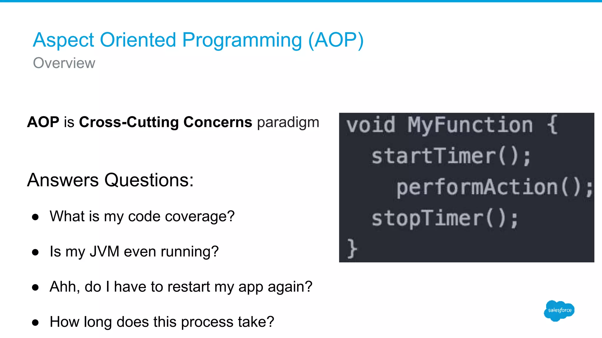 Aspect Oriented Programming (AOP) Overview AOP is Cross-Cutting Concerns paradigm Answers Questions: ● What is my code coverage? ● Is my JVM even running? ● Ahh, do I have to restart my app again? ● How long does this process take? 