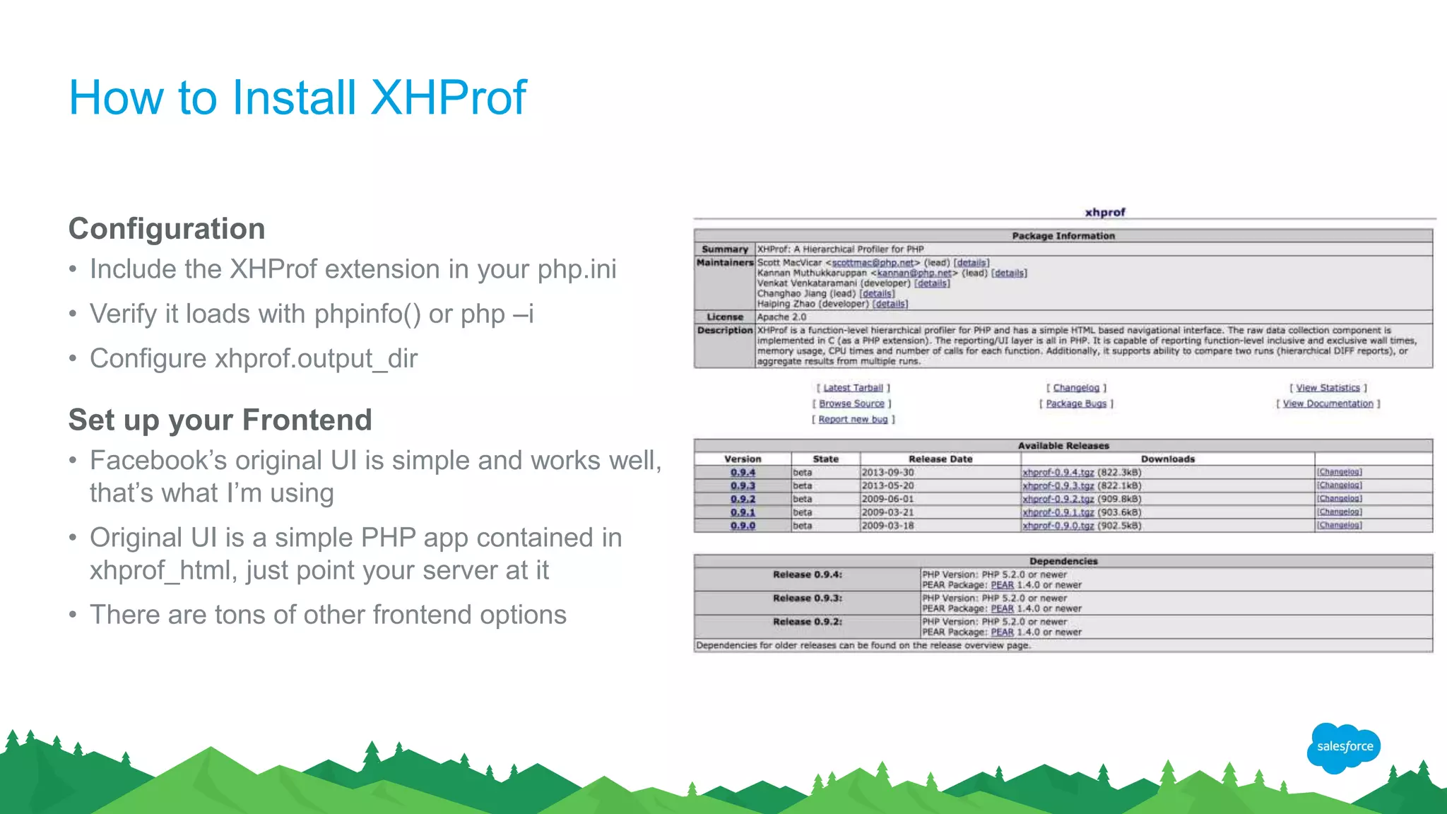 How to Install XHProf
Configuration
• Include the XHProf extension in your php.ini
• Verify it loads with phpinfo() or php –i
• Configure xhprof.output_dir
Set up your Frontend
• Facebook’s original UI is simple and works well,
that’s what I’m using
• Original UI is a simple PHP app contained in
xhprof_html, just point your server at it
• There are tons of other frontend options
 