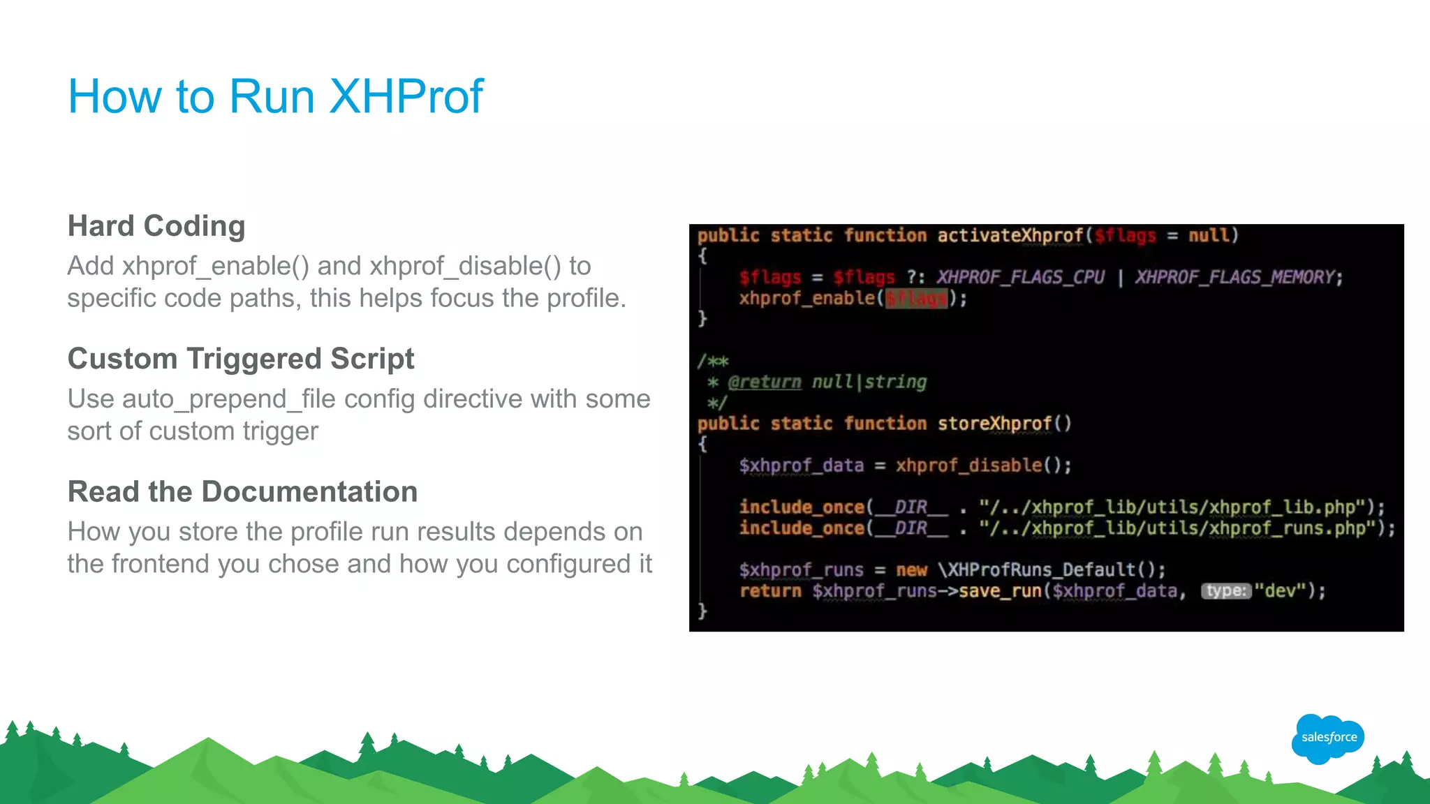 How to Run XHProf
Hard Coding
Add xhprof_enable() and xhprof_disable() to
specific code paths, this helps focus the profile.
Custom Triggered Script
Use auto_prepend_file config directive with some
sort of custom trigger
Read the Documentation
How you store the profile run results depends on
the frontend you chose and how you configured it
 