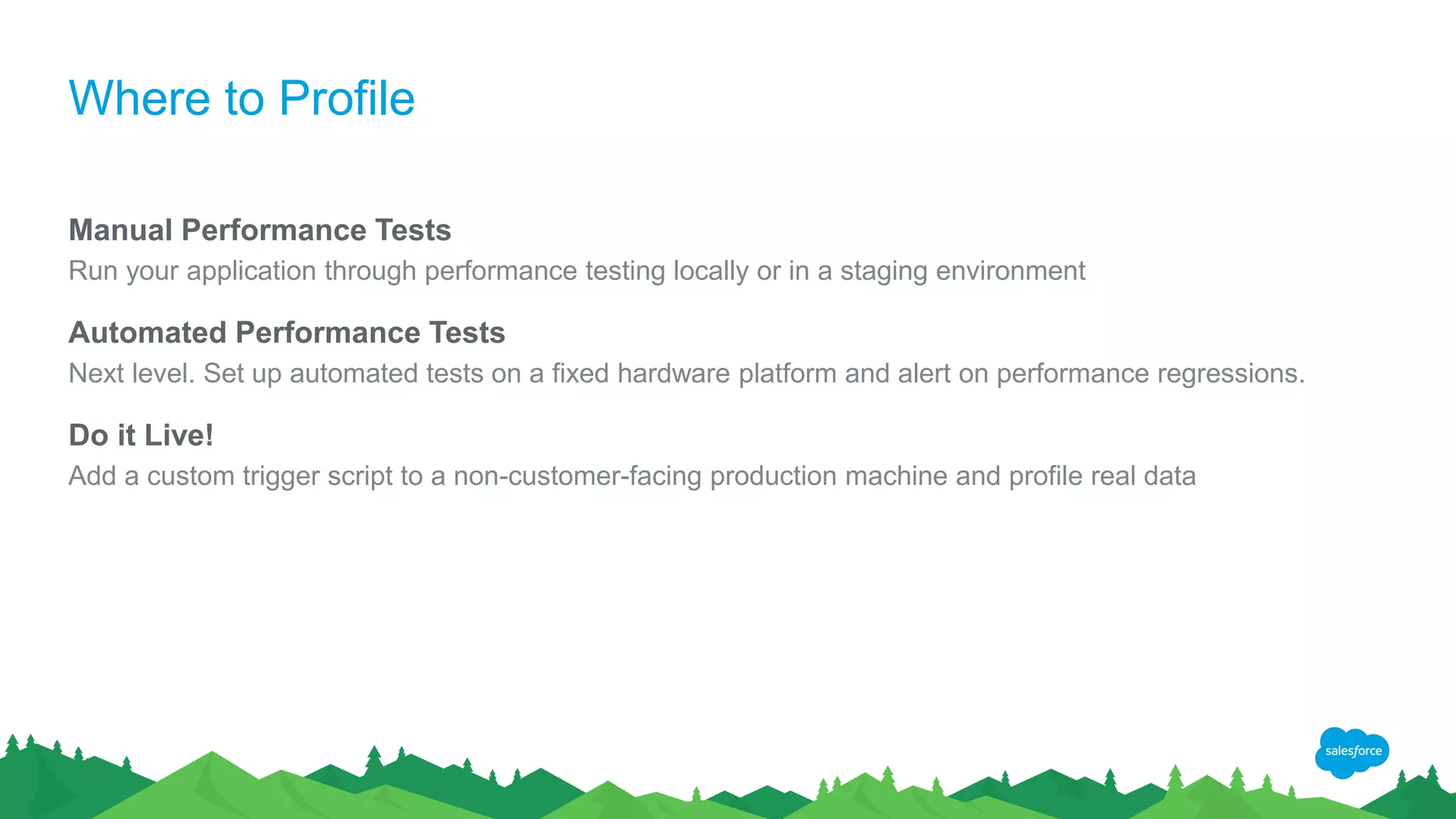 Where to Profile
Manual Performance Tests
Run your application through performance testing locally or in a staging environment
Automated Performance Tests
Next level. Set up automated tests on a fixed hardware platform and alert on performance regressions.
Do it Live!
Add a custom trigger script to a non-customer-facing production machine and profile real data
 