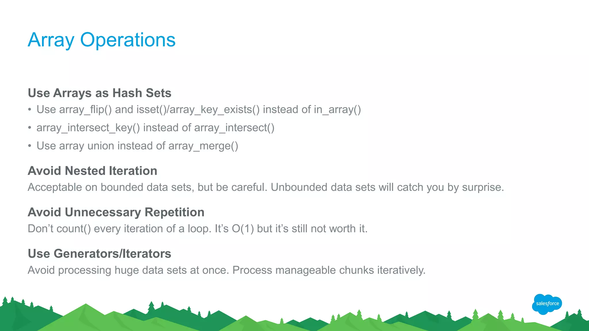 Array Operations
Use Arrays as Hash Sets
• Use array_flip() and isset()/array_key_exists() instead of in_array()
• array_intersect_key() instead of array_intersect()
• Use array union instead of array_merge()
Avoid Nested Iteration
Acceptable on bounded data sets, but be careful. Unbounded data sets will catch you by surprise.
Avoid Unnecessary Repetition
Don’t count() every iteration of a loop. It’s O(1) but it’s still not worth it.
Use Generators/Iterators
Avoid processing huge data sets at once. Process manageable chunks iteratively.
 