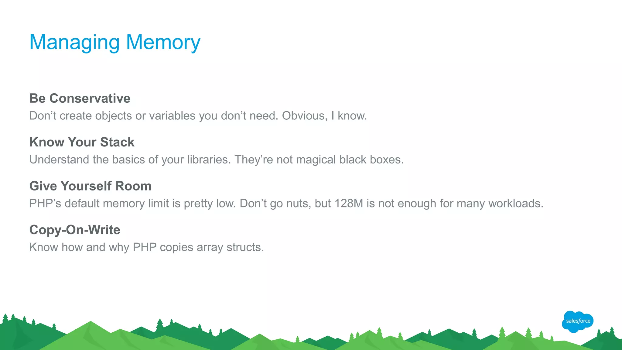 Managing Memory
Be Conservative
Don’t create objects or variables you don’t need. Obvious, I know.
Know Your Stack
Understand the basics of your libraries. They’re not magical black boxes.
Give Yourself Room
PHP’s default memory limit is pretty low. Don’t go nuts, but 128M is not enough for many workloads.
Copy-On-Write
Know how and why PHP copies array structs.
 