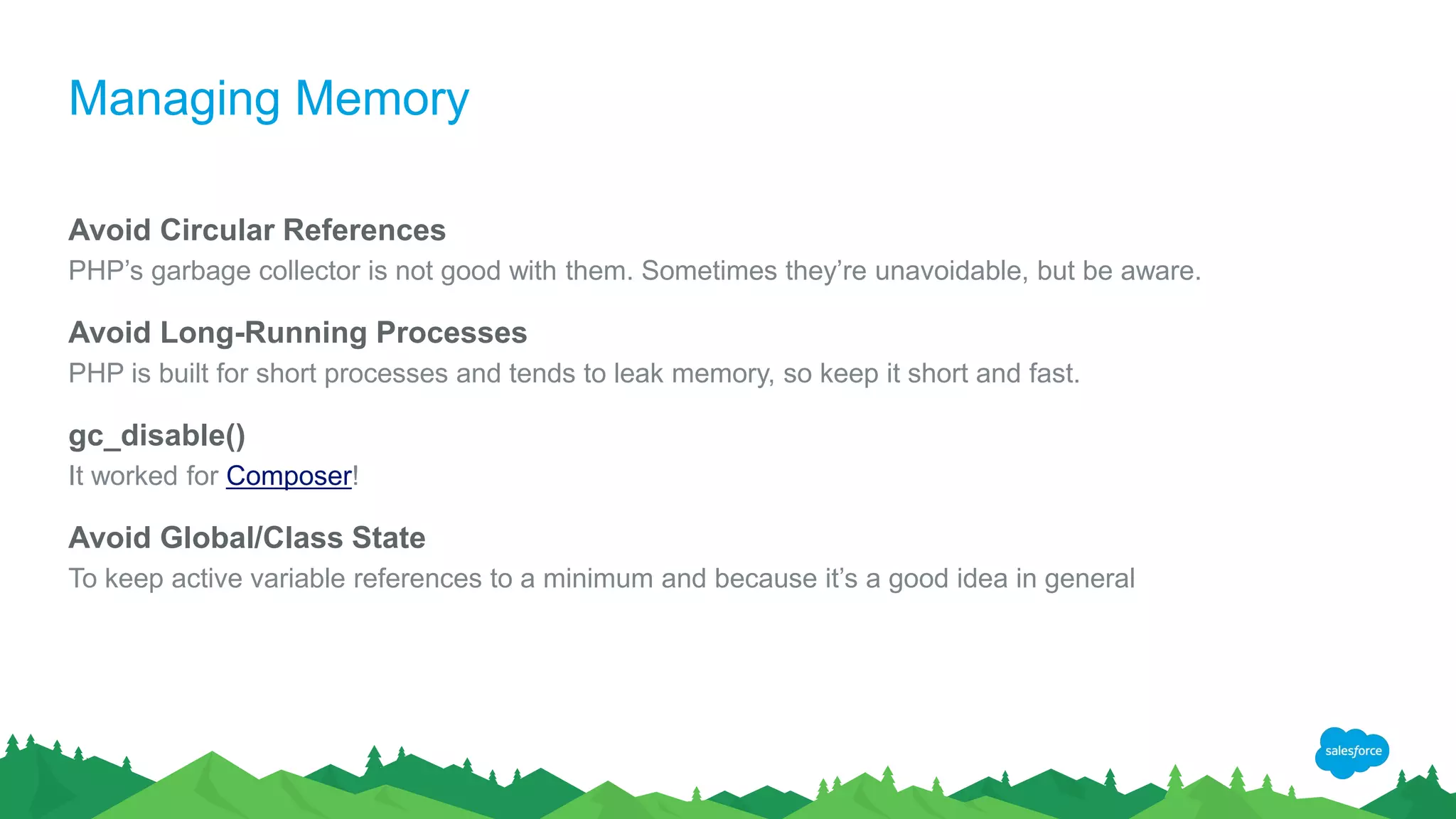 Managing Memory
Avoid Circular References
PHP’s garbage collector is not good with them. Sometimes they’re unavoidable, but be aware.
Avoid Long-Running Processes
PHP is built for short processes and tends to leak memory, so keep it short and fast.
gc_disable()
It worked for Composer!
Avoid Global/Class State
To keep active variable references to a minimum and because it’s a good idea in general
 