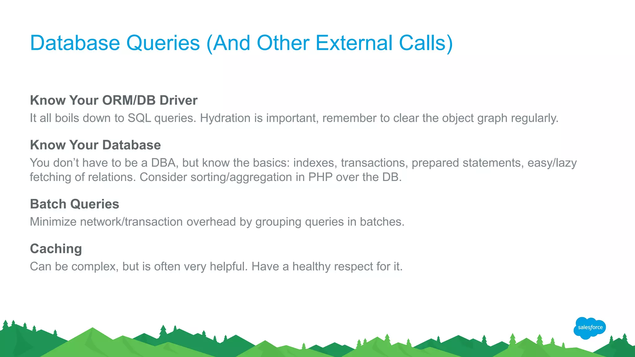 Database Queries (And Other External Calls)
Know Your ORM/DB Driver
It all boils down to SQL queries. Hydration is important, remember to clear the object graph regularly.
Know Your Database
You don’t have to be a DBA, but know the basics: indexes, transactions, prepared statements, easy/lazy
fetching of relations. Consider sorting/aggregation in PHP over the DB.
Batch Queries
Minimize network/transaction overhead by grouping queries in batches.
Caching
Can be complex, but is often very helpful. Have a healthy respect for it.
 