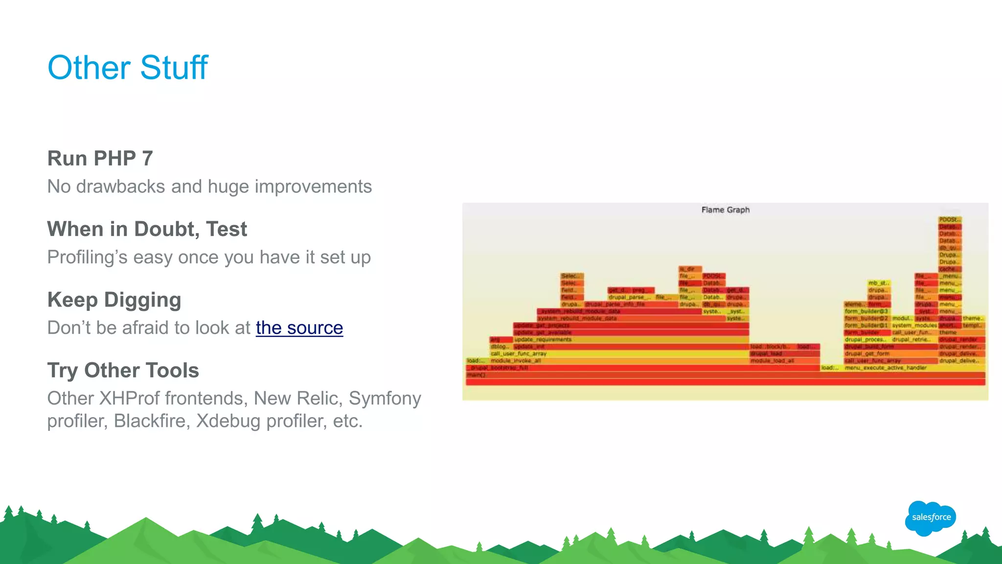 Other Stuff
Run PHP 7
No drawbacks and huge improvements
When in Doubt, Test
Profiling’s easy once you have it set up
Keep Digging
Don’t be afraid to look at the source
Try Other Tools
Other XHProf frontends, New Relic, Symfony
profiler, Blackfire, Xdebug profiler, etc.
 