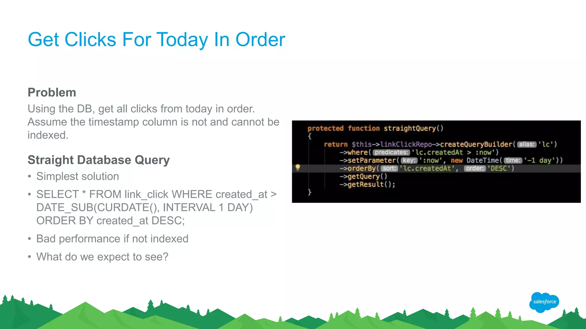 Get Clicks For Today In Order
Problem
Using the DB, get all clicks from today in order.
Assume the timestamp column is not and cannot be
indexed.
Straight Database Query
• Simplest solution
• SELECT * FROM link_click WHERE created_at >
DATE_SUB(CURDATE(), INTERVAL 1 DAY)
ORDER BY created_at DESC;
• Bad performance if not indexed
• What do we expect to see?
 