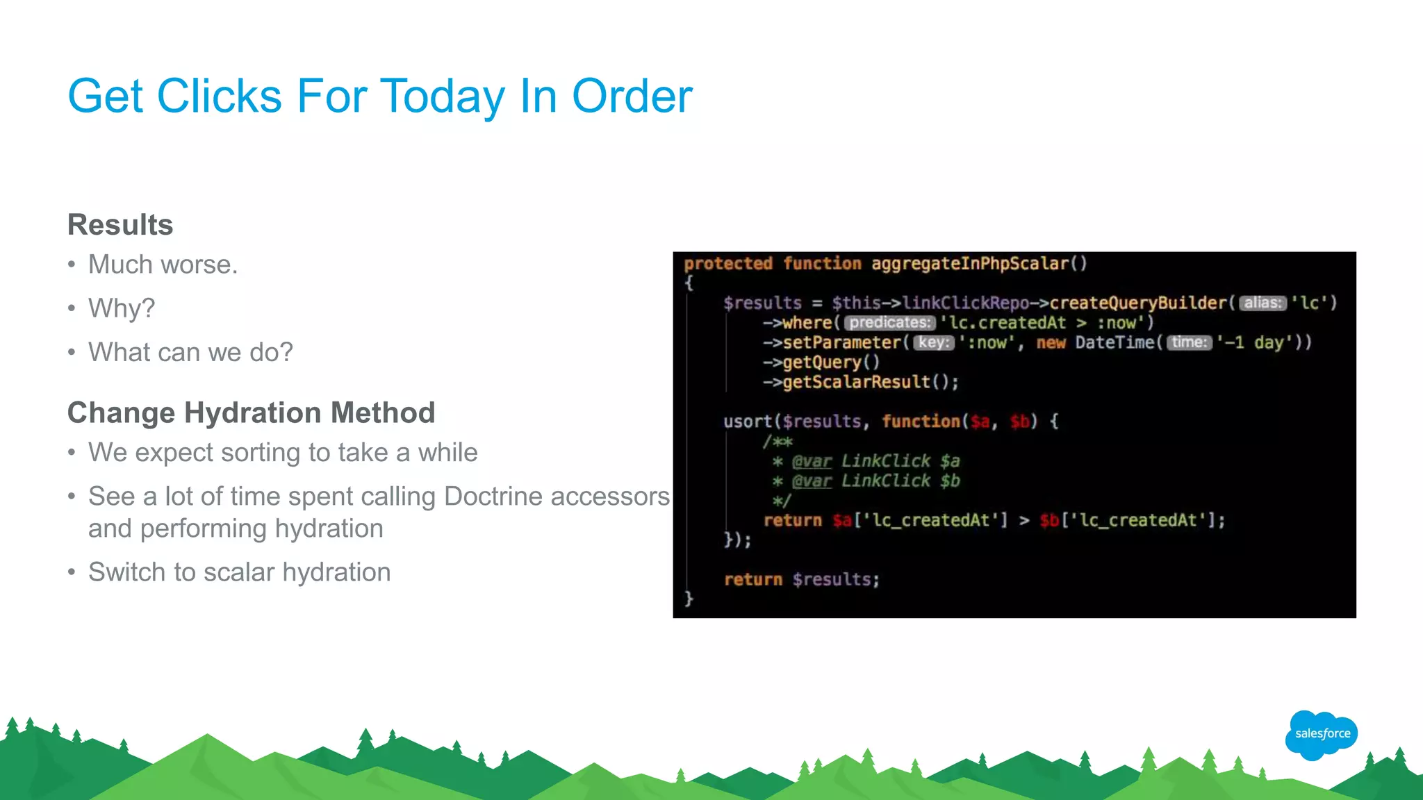 Get Clicks For Today In Order
Results
• Much worse.
• Why?
• What can we do?
Change Hydration Method
• We expect sorting to take a while
• See a lot of time spent calling Doctrine accessors
and performing hydration
• Switch to scalar hydration
 