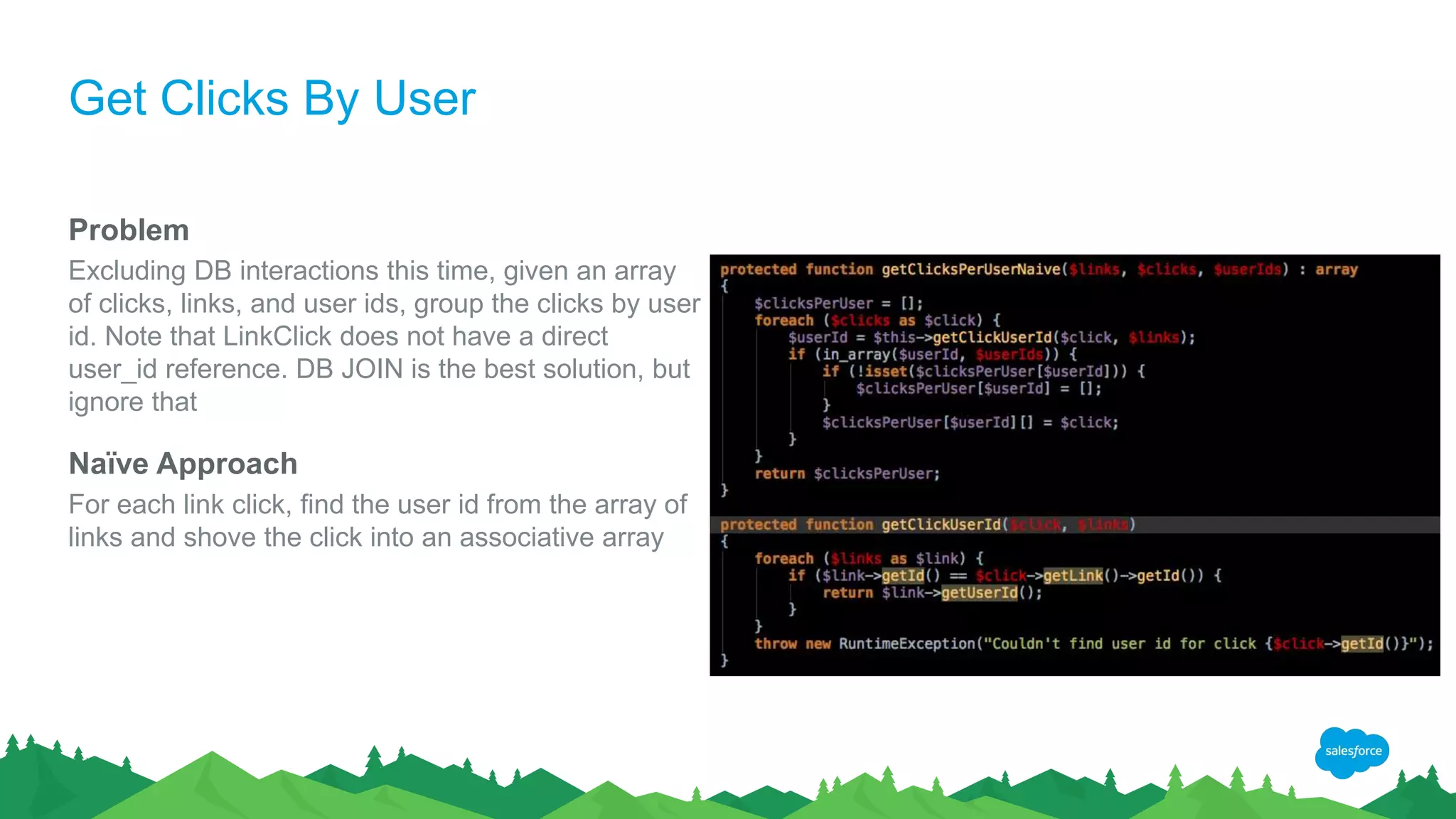 Get Clicks By User
Problem
Excluding DB interactions this time, given an array
of clicks, links, and user ids, group the clicks by user
id. Note that LinkClick does not have a direct
user_id reference. DB JOIN is the best solution, but
ignore that
Naïve Approach
For each link click, find the user id from the array of
links and shove the click into an associative array
 