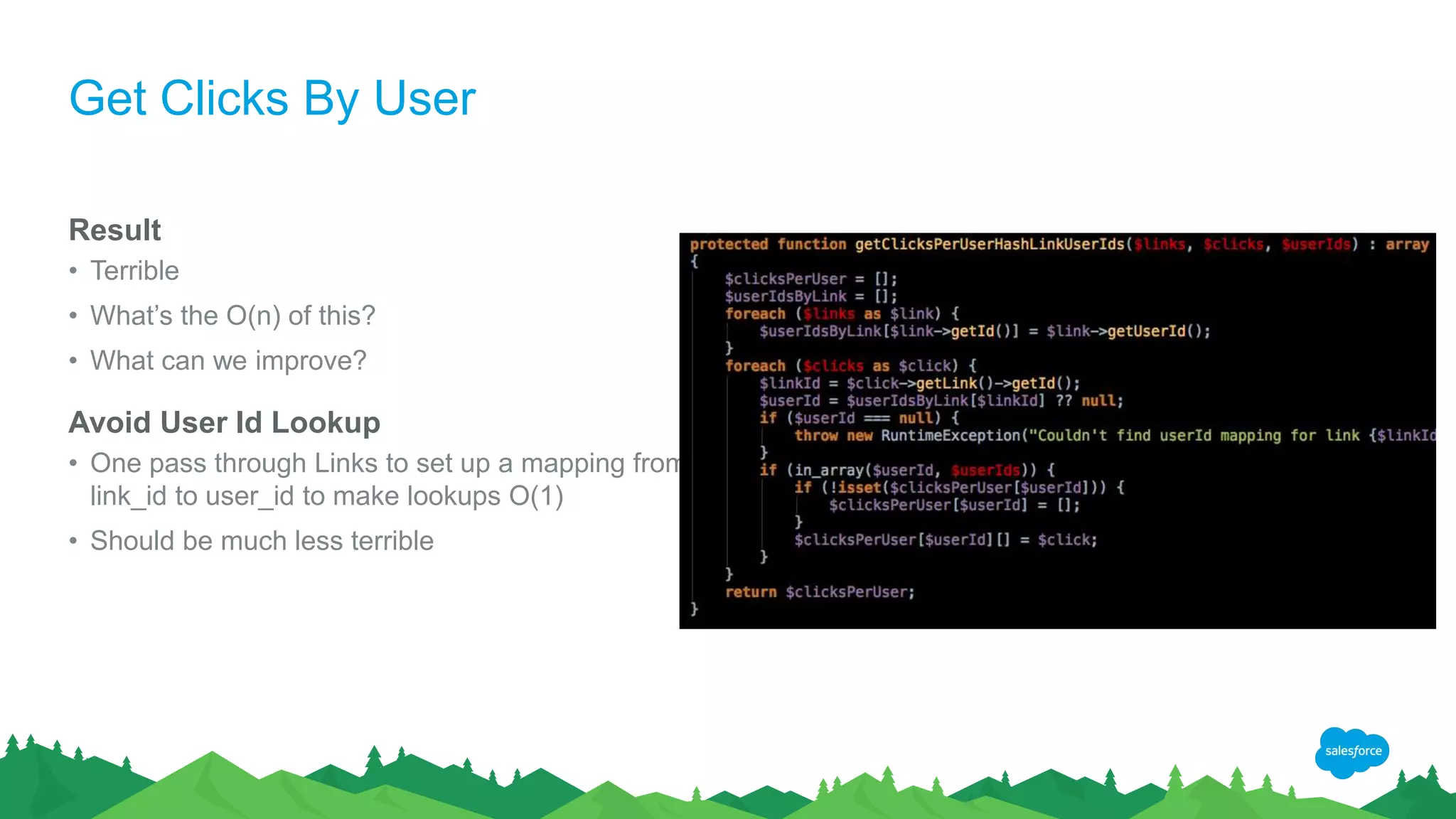 Get Clicks By User
Result
• Terrible
• What’s the O(n) of this?
• What can we improve?
Avoid User Id Lookup
• One pass through Links to set up a mapping from
link_id to user_id to make lookups O(1)
• Should be much less terrible
 