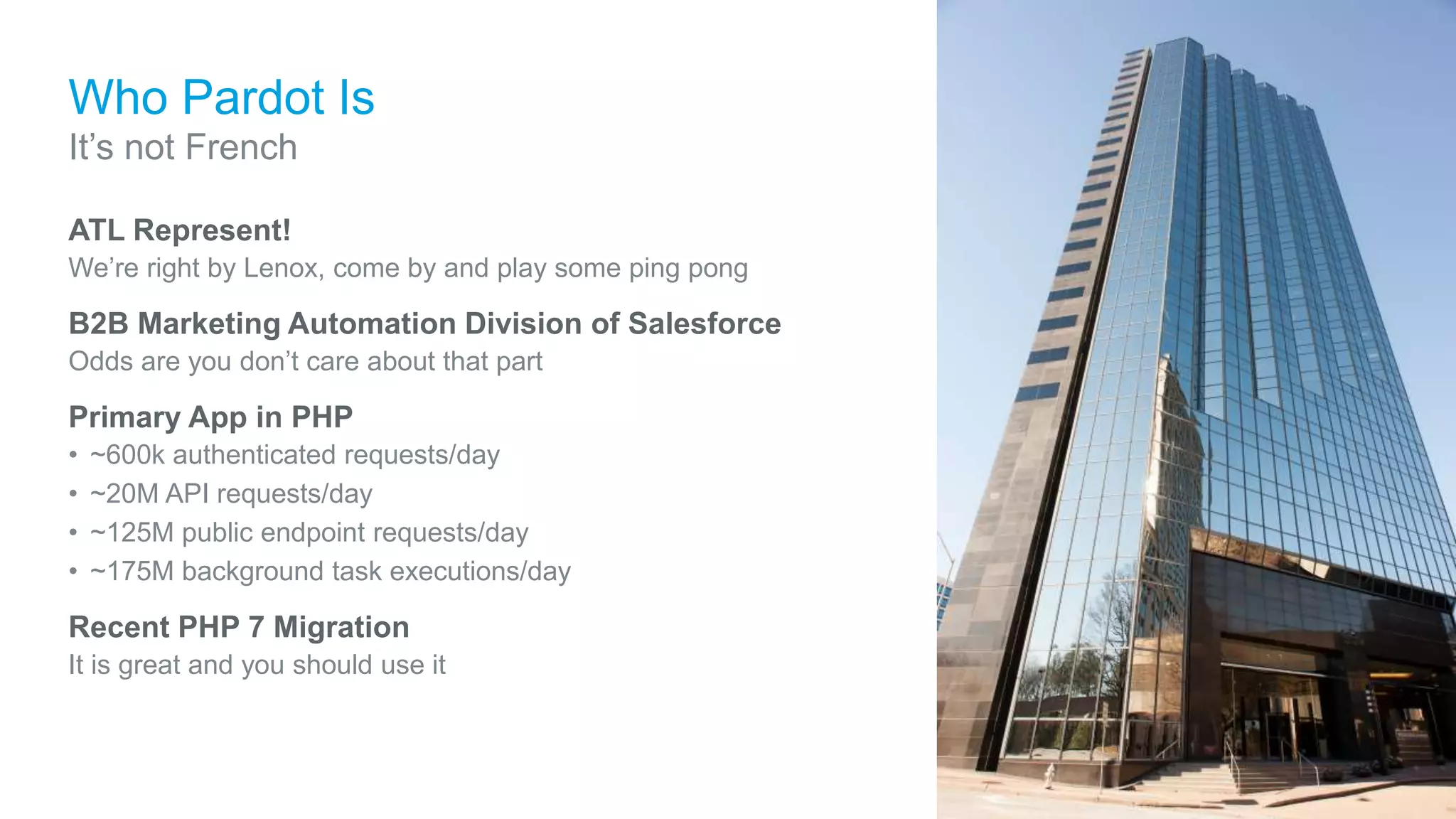 Who Pardot Is
ATL Represent!
We’re right by Lenox, come by and play some ping pong
B2B Marketing Automation Division of Salesforce
Odds are you don’t care about that part
Primary App in PHP
• ~600k authenticated requests/day
• ~20M API requests/day
• ~125M public endpoint requests/day
• ~175M background task executions/day
Recent PHP 7 Migration
It is great and you should use it
It’s not French
 