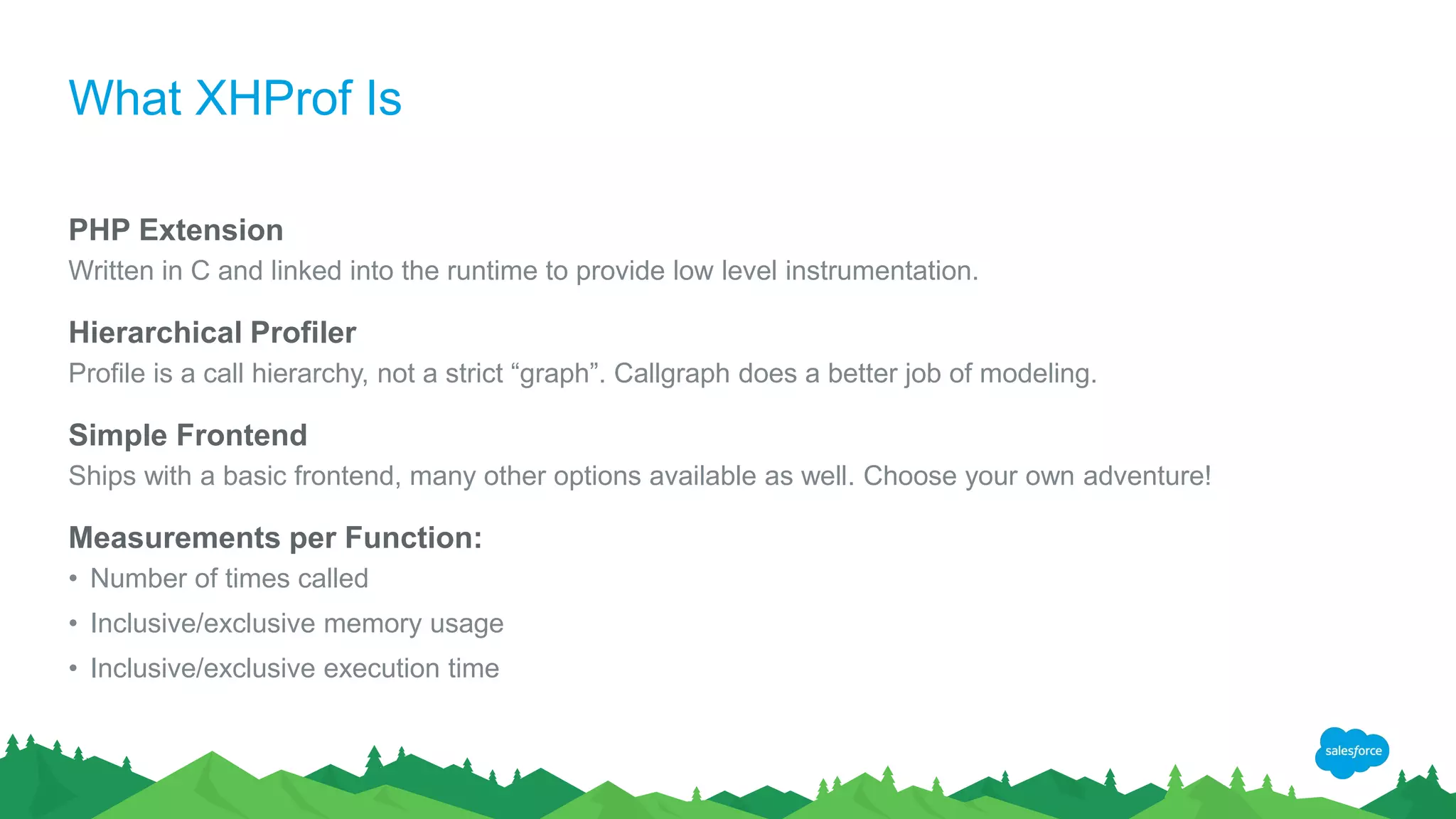 What XHProf Is
PHP Extension
Written in C and linked into the runtime to provide low level instrumentation.
Hierarchical Profiler
Profile is a call hierarchy, not a strict “graph”. Callgraph does a better job of modeling.
Simple Frontend
Ships with a basic frontend, many other options available as well. Choose your own adventure!
Measurements per Function:
• Number of times called
• Inclusive/exclusive memory usage
• Inclusive/exclusive execution time
 