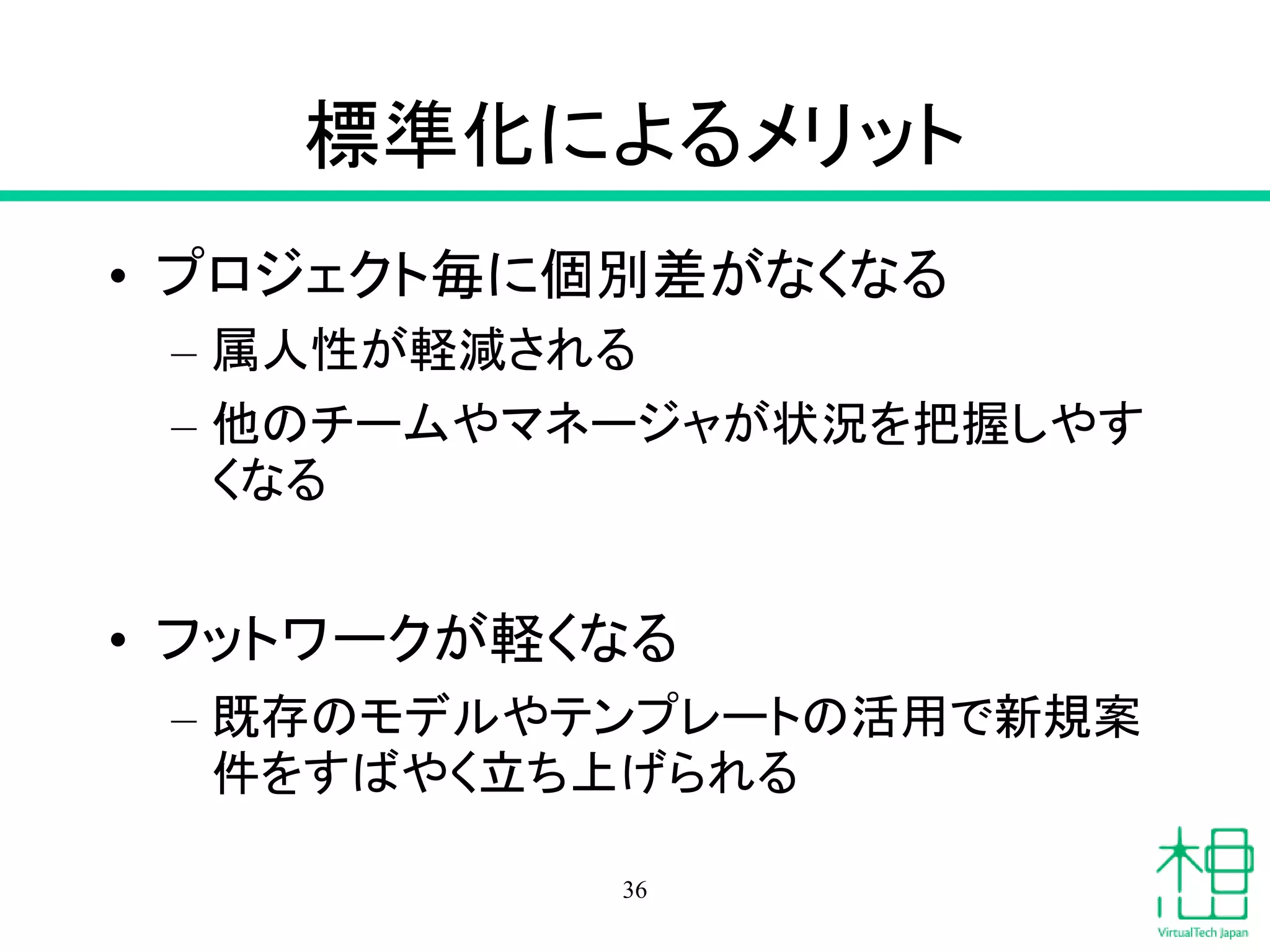 標準化によるメリット
• プロジェクト毎に個別差がなくなる
– 属人性が軽減される
– 他のチームやマネージャが状況を把握しやす
くなる
• フットワークが軽くなる
– 既存のモデルやテンプレートの活用で新規案
件をすばやく立ち上げられる
36
 