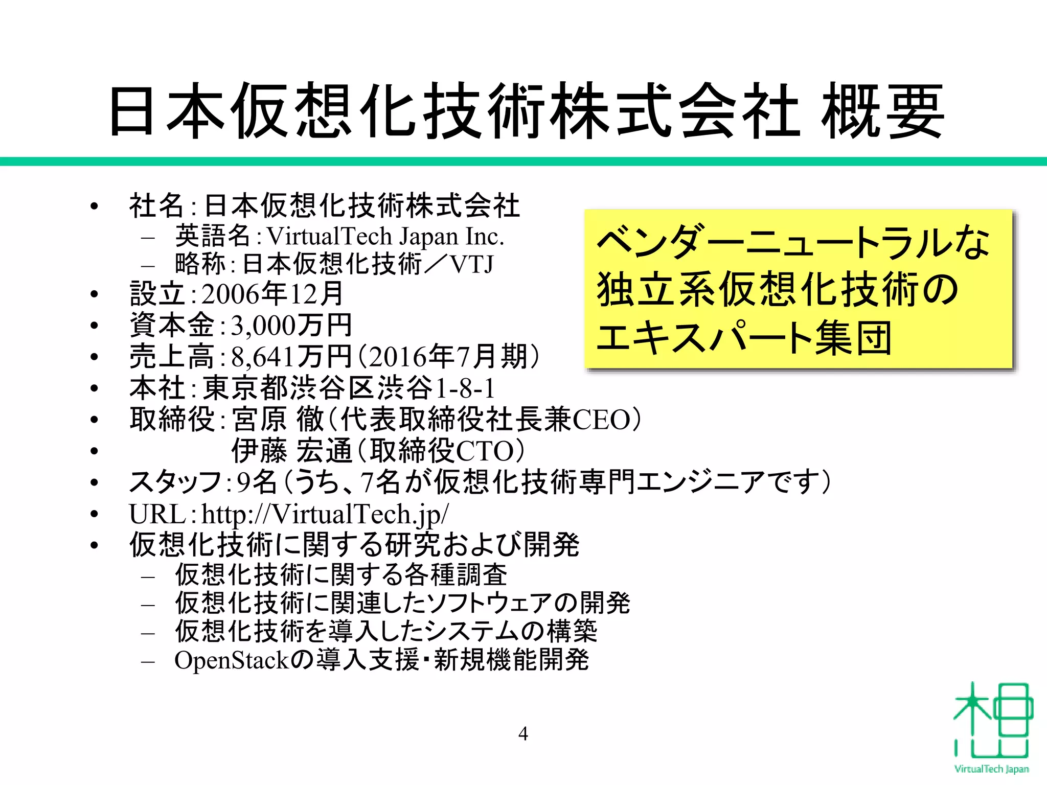 日本仮想化技術株式会社 概要
• 社名：日本仮想化技術株式会社
– 英語名：VirtualTech Japan Inc.
– 略称：日本仮想化技術／VTJ
• 設立：2006年12月
• 資本金：3,000万円
• 売上高：8,641万円（2016年7月期）
• 本社：東京都渋谷区渋谷1-8-1
• 取締役：宮原 徹（代表取締役社長兼CEO）
• 伊藤 宏通（取締役CTO）
• スタッフ：9名（うち、7名が仮想化技術専門エンジニアです）
• URL：http://VirtualTech.jp/
• 仮想化技術に関する研究および開発
– 仮想化技術に関する各種調査
– 仮想化技術に関連したソフトウェアの開発
– 仮想化技術を導入したシステムの構築
– OpenStackの導入支援・新規機能開発
ベンダーニュートラルな
独立系仮想化技術の
エキスパート集団
4
 