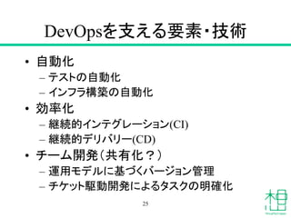 DevOpsを支える要素・技術
• 自動化
– テストの自動化
– インフラ構築の自動化
• 効率化
– 継続的インテグレーション(CI)
– 継続的デリバリー(CD)
• チーム開発（共有化？）
– 運用モデルに基づくバージョン管理
– チケット駆動開発によるタスクの明確化
25
 