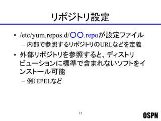 OSPN
リポジトリ設定
• /etc/yum.repos.d/○○.repoが設定ファイル
– 内部で参照するリポジトリのURLなどを定義
• 外部リポジトリを参照すると、ディストリ
ビューションに標準で含まれないソフトをイ
ンストール可能
– 例）EPELなど
12
 
