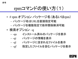 OSPN
rpmコマンドの使い方（１）
• # rpm オプション パッケージ名（あるいはrpm）
– パッケージ名はURLを直接指定可能
– パッケージを複数指定で依存関係解消可能
• 検索オプション –q
– -qa インストール済みのパッケージを表示
– -qi パッケージの情報を表示
– -ql パッケージに含まれるファイルを表示
– -qf 指定したファイルを含むパッケージを表示
参考
 