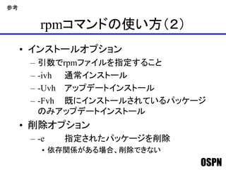 OSPN
rpmコマンドの使い方（２）
• インストールオプション
– 引数でrpmファイルを指定すること
– -ivh 通常インストール
– -Uvh アップデートインストール
– -Fvh 既にインストールされているパッケージ
のみアップデートインストール
• 削除オプション
– -e 指定されたパッケージを削除
• 依存関係がある場合、削除できない
参考
 