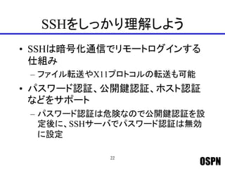 OSPN
SSHをしっかり理解しよう
• SSHは暗号化通信でリモートログインする
仕組み
– ファイル転送やX11プロトコルの転送も可能
• パスワード認証、公開鍵認証、ホスト認証
などをサポート
– パスワード認証は危険なので公開鍵認証を設
定後に、SSHサーバでパスワード認証は無効
に設定
22
 