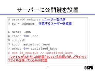OSPN
サーバーに公開鍵を設置
# useradd sshuser ←ユーザーを作成
# su - sshuser ←作業するユーザーを変更
$ mkdir .ssh
$ chmod 700 .ssh
$ cd .ssh
$ touch autorized_keys
$ chmod 600 autorized_keys
$ cat id_rsa.pub >> autorized_keys
↑ファイルがあらかじめ配置されている前提だが、どうやって
ファイルを持ってくるかが問題
28
 