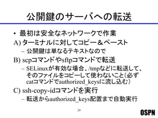 OSPN
公開鍵のサーバへの転送
• 最初は安全なネットワークで作業
A) ターミナルに対してコピー＆ペースト
– 公開鍵は単なるテキストなので
B) scpコマンドやsftpコマンドで転送
– SELinuxが有効な場合、/tmpなどに転送して、
そのファイルをコピーして使わないこと（必ず
catコマンドでauthorized_keysに流し込む）
C) ssh-copy-idコマンドを実行
– 転送からauthorized_keys配置まで自動実行
29
 