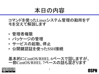 OSPN
本日の内容
コマンドを使ったLinuxシステム管理の勘所をデ
モを交えて解説します
• 管理者権限
• パッケージの管理
• サービスの起動、停止
• 公開鍵認証を使ったSSH接続
基本的にCentOS/RHEL 6ベースで話しますが、
一部CentOS/RHEL 7ベースの話も混ざります
3
 