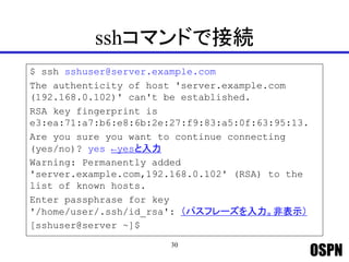 OSPN
sshコマンドで接続
$ ssh sshuser@server.example.com
The authenticity of host 'server.example.com
(192.168.0.102)' can't be established.
RSA key fingerprint is
e3:ea:71:a7:b6:e8:6b:2e:27:f9:83:a5:0f:63:95:13.
Are you sure you want to continue connecting
(yes/no)? yes ←yesと入力
Warning: Permanently added
'server.example.com,192.168.0.102' (RSA) to the
list of known hosts.
Enter passphrase for key
'/home/user/.ssh/id_rsa': （パスフレーズを入力。非表示）
[sshuser@server ~]$
30
 