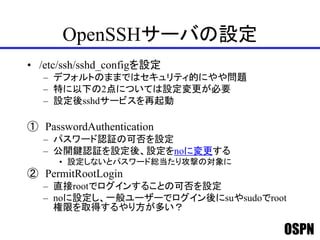 OSPN
OpenSSHサーバの設定
• /etc/ssh/sshd_configを設定
– デフォルトのままではセキュリティ的にやや問題
– 特に以下の2点については設定変更が必要
– 設定後sshdサービスを再起動
① PasswordAuthentication
– パスワード認証の可否を設定
– 公開鍵認証を設定後、設定をnoに変更する
• 設定しないとパスワード総当たり攻撃の対象に
② PermitRootLogin
– 直接rootでログインすることの可否を設定
– noに設定し、一般ユーザーでログイン後にsuやsudoでroot
権限を取得するやり方が多い？
 