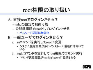 OSPN
root権限の取り扱い
A. 直接rootでログインさせる？
– sshdの設定で制御可能
– 公開鍵認証でrootとしてログインさせる
• パスワード認証は無効化
B. 一般ユーザでログインさせる？
a. suコマンドを実行してrootに変更
• システム設定作業が多いインストール直後には向いて
いる
b. sudoコマンドを実行してroot権限でコマンド実行
• コマンド実行履歴が/var/log/secureに記録される
 