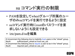 OSPN
su コマンド実行の制限
• PAMを設定してwheelグループ所属のユー
ザのみsuコマンドを実行できるように設定
• suコマンド実行時にrootのパスワードを要
求しないようにも設定できる
• /etc/pam.d/suを編集
# Uncomment the following line to implicitly trust users in the "wheel" group.
#auth sufficientpam_wheel.so trust use_uid
# Uncomment the following line to require a user to be in the "wheel" group.
#auth required pam_wheel.so use_uid
 
