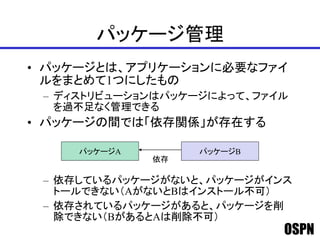 OSPN
パッケージ管理
• パッケージとは、アプリケーションに必要なファイ
ルをまとめて1つにしたもの
– ディストリビューションはパッケージによって、ファイル
を過不足なく管理できる
• パッケージの間では「依存関係」が存在する
– 依存しているパッケージがないと、パッケージがインス
トールできない（AがないとBはインストール不可）
– 依存されているパッケージがあると、パッケージを削
除できない（BがあるとAは削除不可）
パッケージA パッケージB
依存
 