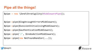 @asgrim
Pipe all the things!
$pipe = new ZendStratigilityMiddlewarePipe();
$pipe->pipe($logUncaughtErrorsMiddleware);
$pipe->pipe($sessionInitialisingMiddleware);
$pipe->pipe($authenticationMiddleware);
$pipe->pipe('/', $indexActionMiddleware);
$pipe->pipe(new NotFoundHandler(...));
 