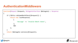 @asgrim
function(Request $request, DelegateInterface $delegate) : Response
{
if (!$this->doSomeOAuthCheck($request)) {
return new JsonResponse(
[
'message' => 'Invalid OAuth token',
],
403
);
}
return $delegate->process($request);
}
AuthenticationMiddleware
 