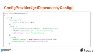 @asgrim
ConfigProvider#getDependencyConfig()
public function getDependencyConfig()
{
return [
'abstract_factories' => [
FormAbstractServiceFactory::class,
],
'aliases' => [
'ZendFormAnnotationFormAnnotationBuilder' => 'FormAnnotationBuilder',
AnnotationAnnotationBuilder::class => 'FormAnnotationBuilder',
FormElementManager::class => 'FormElementManager',
],
'factories' => [
'FormAnnotationBuilder' => AnnotationAnnotationBuilderFactory::class,
'FormElementManager' => FormElementManagerFactory::class,
],
 