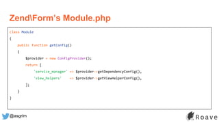 @asgrim
ZendForm’s Module.php
class Module
{
public function getConfig()
{
$provider = new ConfigProvider();
return [
'service_manager' => $provider->getDependencyConfig(),
'view_helpers' => $provider->getViewHelperConfig(),
];
}
}
 