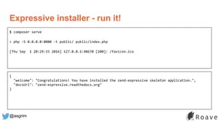 @asgrim
Expressive installer - run it!
$ composer serve
> php -S 0.0.0.0:8080 -t public/ public/index.php
[Thu Sep 1 20:29:33 2016] 127.0.0.1:48670 [200]: /favicon.ico
{
"welcome": "Congratulations! You have installed the zend-expressive skeleton application.",
"docsUrl": "zend-expressive.readthedocs.org"
}
 