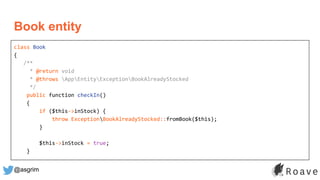 @asgrim
Book entity
class Book
{
/**
* @return void
* @throws AppEntityExceptionBookAlreadyStocked
*/
public function checkIn()
{
if ($this->inStock) {
throw ExceptionBookAlreadyStocked::fromBook($this);
}
$this->inStock = true;
}
 