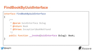 @asgrim
FindBookByUuidInterface
interface FindBookByUuidInterface
{
/**
* @param UuidInterface $slug
* @return Book
* @throws ExceptionBookNotFound
*/
public function __invoke(UuidInterface $slug): Book;
}
 