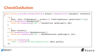 @asgrim
CheckOutAction
public function process(ServerRequestInterface $request, DelegateInterface $delegate): JsonResponse
{
try {
$book = $this->findBookByUuid->__invoke(Uuid::fromString($request->getAttribute('id')));
} catch (BookNotFound $bookNotFound) {
return new JsonResponse(['info' => $bookNotFound->getMessage()], 404);
}
try {
$book->checkOut();
} catch (BookNotAvailable $bookNotAvailable) {
return new JsonResponse(['info' => $bookNotAvailable->getMessage()], 423);
}
return new JsonResponse([
'info' => sprintf('You have checked out %s', $book->getId()),
]);
}
 
