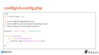 @asgrim
<?php
declare(strict_types = 1);
use DoctrineORMEntityManagerInterface;
use DoctrineORMToolsConsoleHelperEntityManagerHelper;
use SymfonyComponentConsoleHelperHelperSet;
$container = require __DIR__ . '/container.php';
return new HelperSet([
'em' => new EntityManagerHelper(
$container->get(EntityManagerInterface::class)
),
]);
config/cli-config.php
 