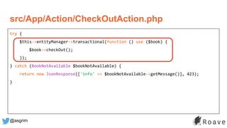 @asgrim
try {
$this->entityManager->transactional(function () use ($book) {
$book->checkOut();
});
} catch (BookNotAvailable $bookNotAvailable) {
return new JsonResponse(['info' => $bookNotAvailable->getMessage()], 423);
}
src/App/Action/CheckOutAction.php
 