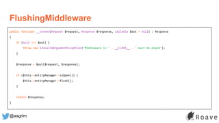 @asgrim
FlushingMiddleware
public function __invoke(Request $request, Response $response, callable $out = null) : Response
{
if (null === $out) {
throw new InvalidArgumentException('Middleware in ' . __CLASS__ . ' must be piped');
}
$response = $out($request, $response);
if ($this->entityManager->isOpen()) {
$this->entityManager->flush();
}
return $response;
}
 