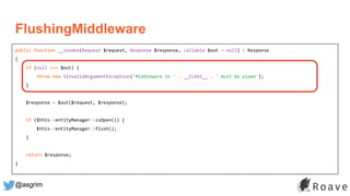 @asgrim
FlushingMiddleware
public function __invoke(Request $request, Response $response, callable $out = null) : Response
{
if (null === $out) {
throw new InvalidArgumentException('Middleware in ' . __CLASS__ . ' must be piped');
}
$response = $out($request, $response);
if ($this->entityManager->isOpen()) {
$this->entityManager->flush();
}
return $response;
}
 